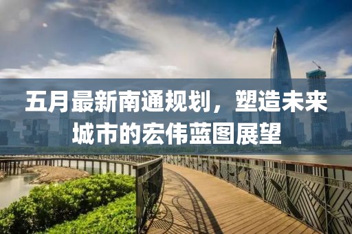 五月最新南通规划，塑造未来城市的宏伟蓝图展望