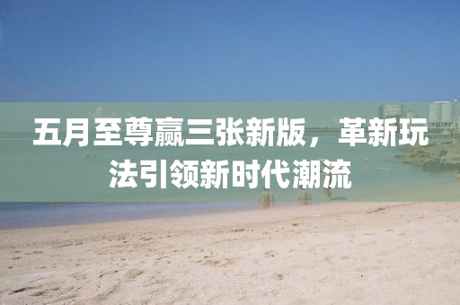 五月至尊赢三张新版，革新玩法引领新时代潮流