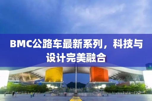 BMC公路车最新系列，科技与设计完美融合