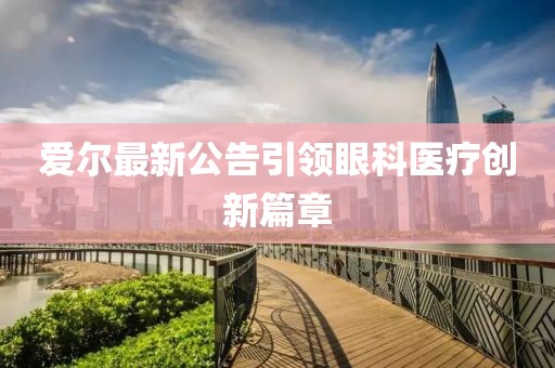 爱尔最新公告引领眼科医疗创新篇章