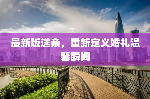 最新版送亲，重新定义婚礼温馨瞬间