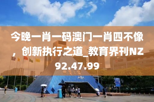 今晚一肖一码澳门一肖四不像，创新执行之道_教育界刊NZ92.47.99