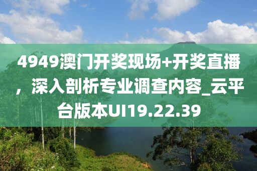 4949澳门开奖现场+开奖直播，深入剖析专业调查内容_云平台版本UI19.22.39