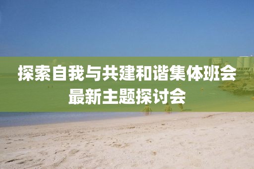 探索自我与共建和谐集体班会最新主题探讨会