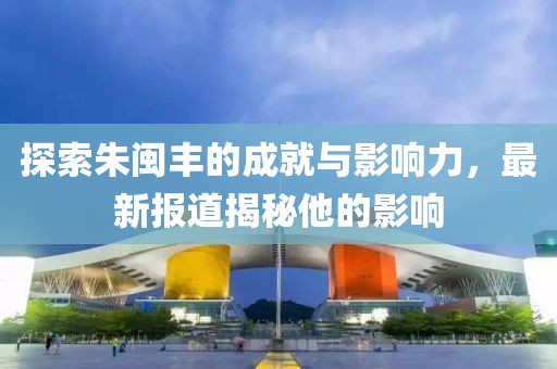 探索朱闽丰的成就与影响力，最新报道揭秘他的影响