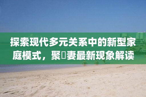 探索现代多元关系中的新型家庭模式，聚麀妻最新现象解读