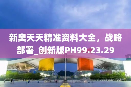 新奥天天精准资料大全，战略部署_创新版PH99.23.29