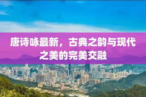 唐诗咏最新，古典之韵与现代之美的完美交融