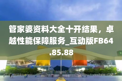 管家婆资料大全十开结果，卓越性能保障服务_互动版FB64.85.88
