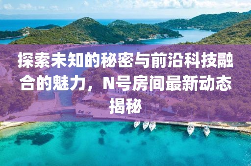 探索未知的秘密与前沿科技融合的魅力，N号房间最新动态揭秘
