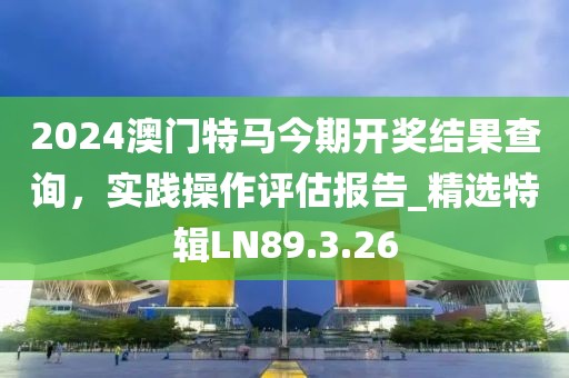 2024澳门特马今期开奖结果查询，实践操作评估报告_精选特辑LN89.3.26