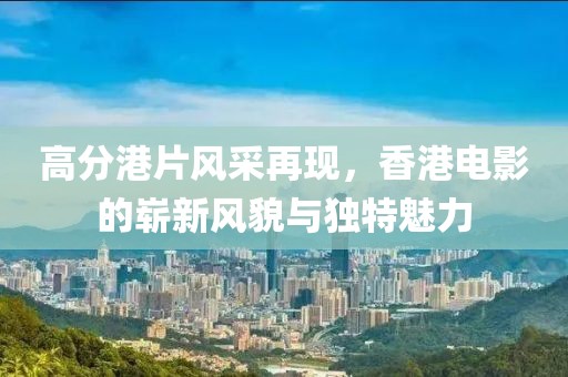 高分港片风采再现，香港电影的崭新风貌与独特魅力