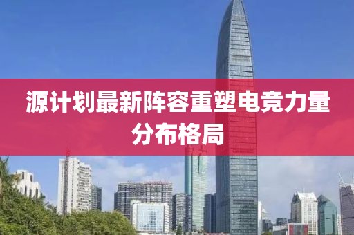 源计划最新阵容重塑电竞力量分布格局