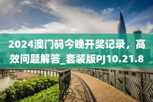 2024澳门码今晚开奖记录，高效问题解答_套装版PJ10.21.8
