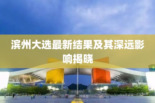 滨州大选最新结果及其深远影响揭晓