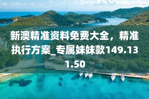新澳精准资料免费大全，精准执行方案_专属妹妹款149.131.50