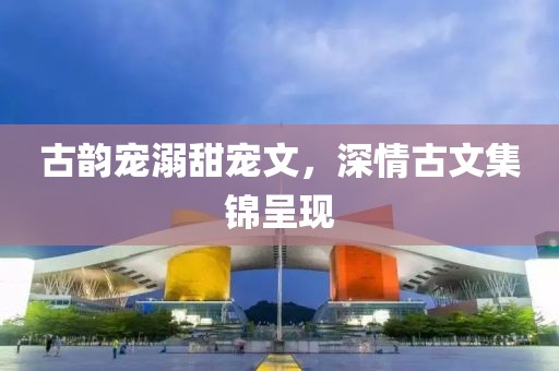 古韵宠溺甜宠文，深情古文集锦呈现