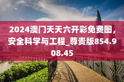 2024澳门天天六开彩免费图，安全科学与工程_尊贵版854.908.45