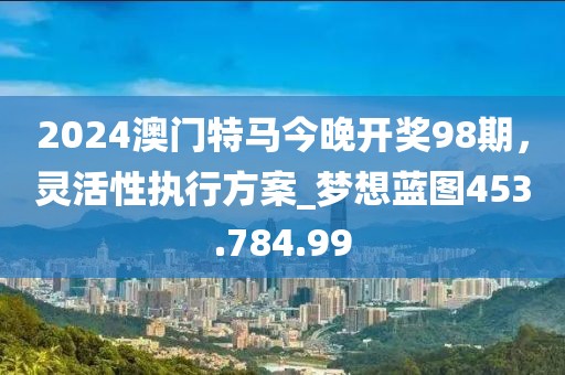 2024澳门特马今晚开奖98期，灵活性执行方案_梦想蓝图453.784.99