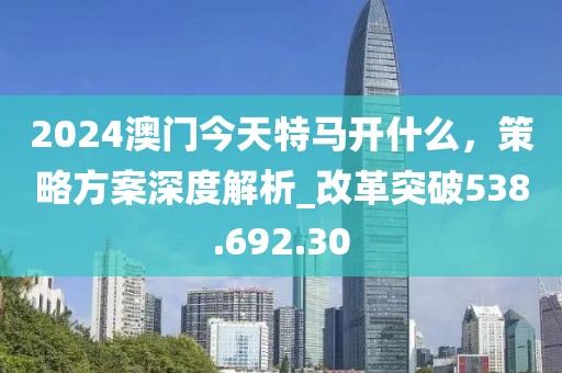 2024澳门今天特马开什么，策略方案深度解析_改革突破538.692.30