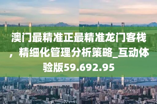 澳门最精准正最精准龙门客栈，精细化管理分析策略_互动体验版59.692.95