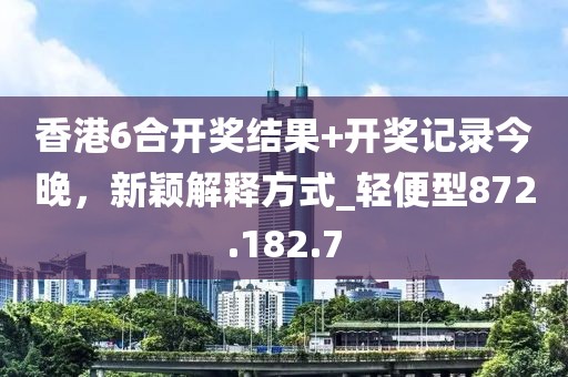 香港6合开奖结果+开奖记录今晚，新颖解释方式_轻便型872.182.7