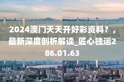 2024澳门天天开好彩资料？，最新深度剖析解读_匠心独运286.01.63