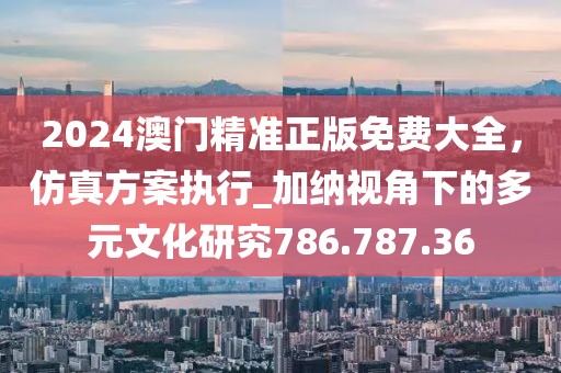 2024澳门精准正版免费大全，仿真方案执行_加纳视角下的多元文化研究786.787.36