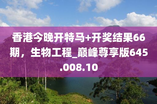 香港今晚开特马+开奖结果66期，生物工程_巅峰尊享版645.008.10