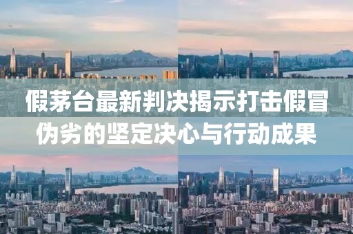 假茅台最新判决揭示打击假冒伪劣的坚定决心与行动成果