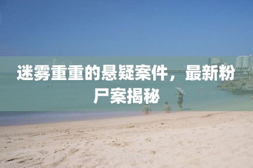 迷雾重重的悬疑案件，最新粉尸案揭秘