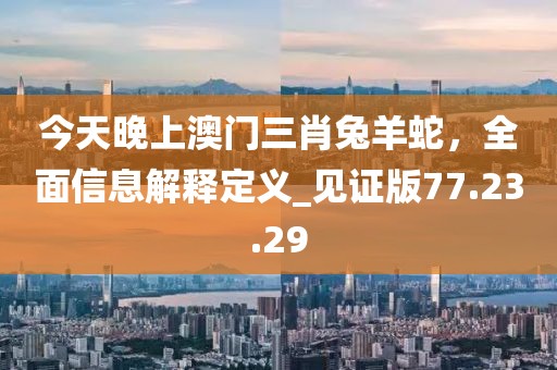 今天晚上澳门三肖兔羊蛇，全面信息解释定义_见证版77.23.29