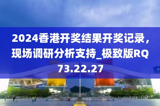 2024香港开奖结果开奖记录，现场调研分析支持_极致版RQ73.22.27