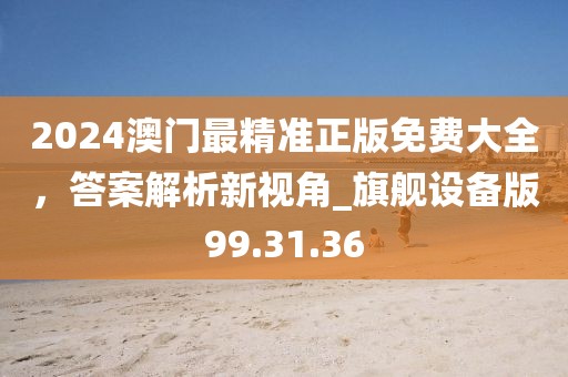 2024澳门最精准正版免费大全，答案解析新视角_旗舰设备版99.31.36