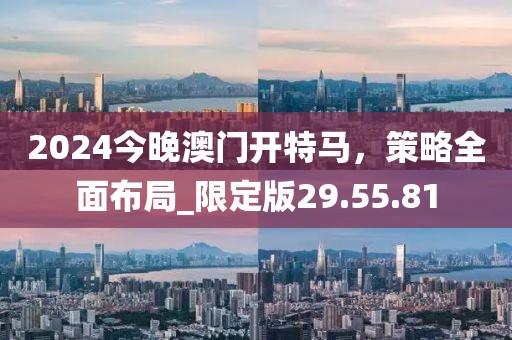 2024今晚澳门开特马，策略全面布局_限定版29.55.81