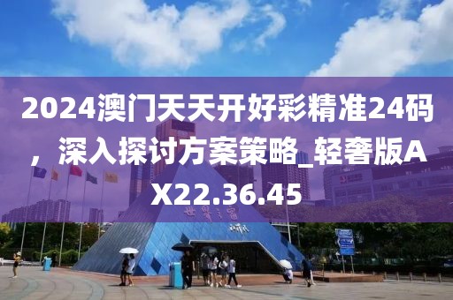 2024澳门天天开好彩精准24码，深入探讨方案策略_轻奢版AX22.36.45