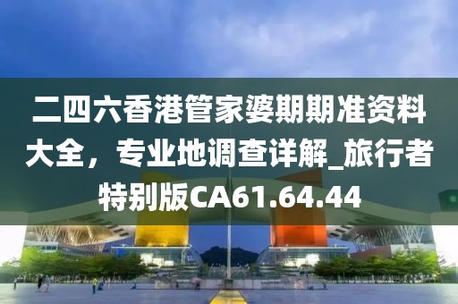 二四六香港管家婆期期准资料大全，专业地调查详解_旅行者特别版CA61.64.44