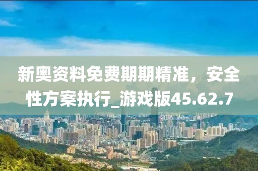 新奥资料免费期期精准，安全性方案执行_游戏版45.62.7