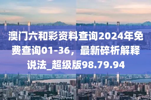 澳门六和彩资料查询2024年免费查询01-36，最新碎析解释说法_超级版98.79.94