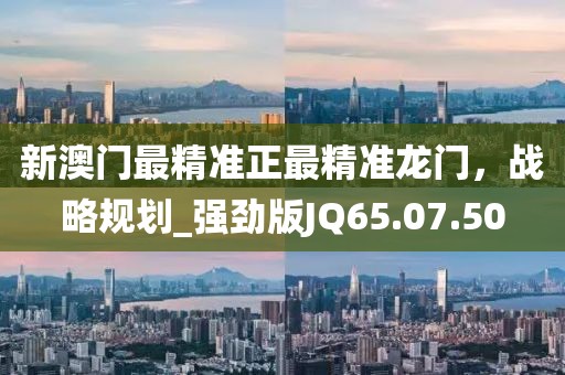 新澳门最精准正最精准龙门，战略规划_强劲版JQ65.07.50