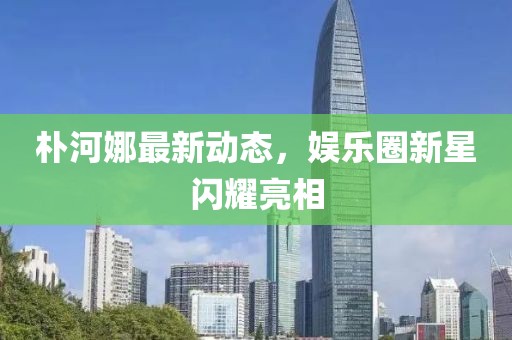 朴河娜最新动态，娱乐圈新星闪耀亮相