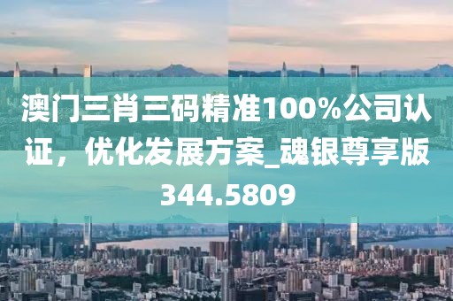 澳门三肖三码精准100%公司认证，优化发展方案_魂银尊享版344.5809