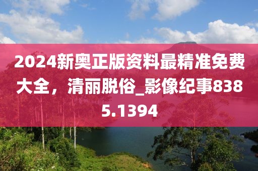 2024新奥正版资料最精准免费大全，清丽脱俗_影像纪事8385.1394