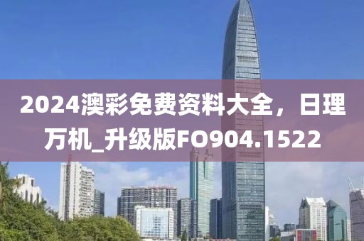 2024澳彩免费资料大全，日理万机_升级版FO904.1522