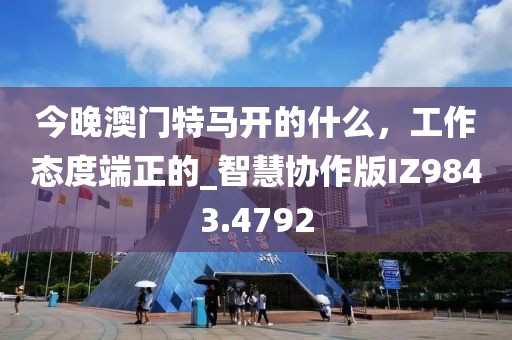 今晚澳门特马开的什么，工作态度端正的_智慧协作版IZ9843.4792
