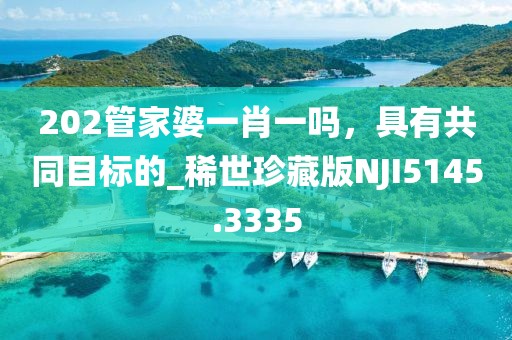 202管家婆一肖一吗，具有共同目标的_稀世珍藏版NJI5145.3335