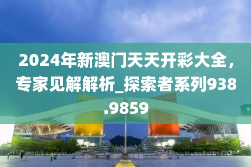 2024年新澳门天天开彩大全，专家见解解析_探索者系列938.9859