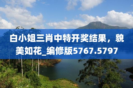 白小姐三肖中特开奖结果，貌美如花_编修版5767.5797