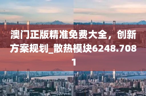 澳门正版精准免费大全，创新方案规划_散热模块6248.7081