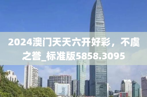 2024澳门天天六开好彩，不虞之誉_标准版5858.3095
